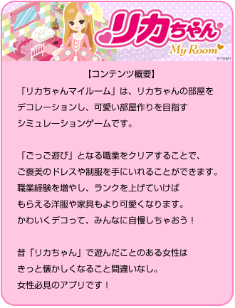 リカちゃん【コンテンツ内容】「リカちゃんマイルーム」は、リカちゃんの部屋をデコレーションし、可愛い部屋作りを目指すシミュレーションゲームです。「ごっこ遊び」となる職業をクリアすることで、ご褒美のドレスや制服を手にいれることができます。職業経験を増やし、ランクを上げていけばもらえる洋服や家具もより可愛くなります。かわいくデコって、みんなに自慢しちゃおう！昔「リカちゃん」で遊んだことのある女性はきっと懐かしくなること間違いなし。女性必見のアプリです！