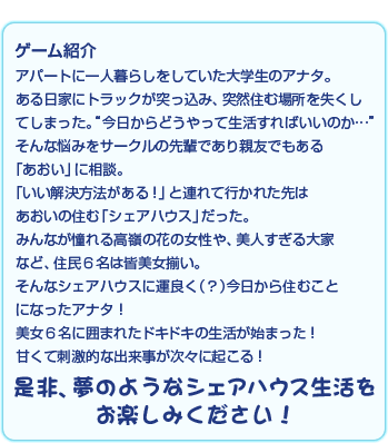 ゲーム紹介-アパートに一人暮らしをしていた大学生のアナタ。ある日家にトラックが突っ込み、突然住む場所をなくしてしまった。（今日からどうやって生活すればいいのか…。）そんな悩みをサークルの先輩であり親友でもある。「あおい」に相談。「いい解決方法がある！」と連れて行かれた先はあおいの住む「シェアハウス」だった。みんなが憧れる高嶺の花の女性や、美人すぎる大家など、住民6名は皆美女揃い。そんなシェアハウスに運よく（？）今日から住むことになったアナタ！美女6名に囲まれたドキドキの生活が始まった！甘くて刺激的な出来事が次々に起こる！是非、夢のようなシェアハウス生活をお楽しみください！