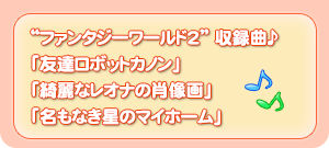 ファンタジーワールド2　収録局♪「友達ロボットカノン」「綺麗なレオナの肖像画」「名もなき星のマイホーム」