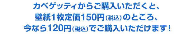 カベゲッティからご購入いただくと、壁紙1枚定価150円(税込)のところ、今なら120円(税込)でご購入いただけます!