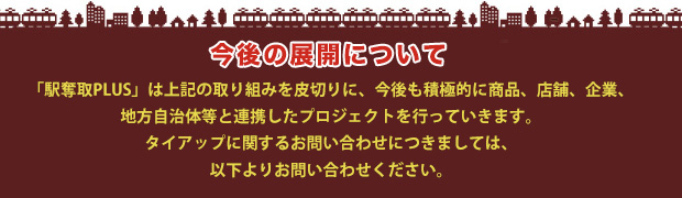 今後の展開について　「駅奪取PLUS」は上記の取り組みを皮切りに、今後も積極的に商品、店舗、企業、地方自治体と連携したプロジェクトを行っていきます。タイアップに関するお問い合わせにつきましては、以下よりお問い合わせください