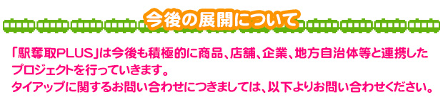 今後の展開について 「駅奪取PLUS」は今後も積極的に商品、店舗、企業、地方自治体等と連携したプロジェクトを行っていきます。タイアップに関するお問い合わせにつきましては、以下よりお問い合わせください。