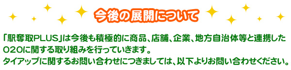 今後の展開について「駅奪取PLUS」は今後も積極的に商品、店舗、企業、地方自治体等と連携した020に関する取り組みを行っていきます。タイアップに関するお問い合わせにつきましては、以下よりお問い合わせください。