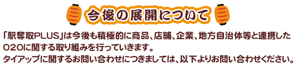 今後の展開について-「駅奪取PLUS」は今後も積極的に商品、店舗、企業、地方自治体等と連携した020に関する取り組みを行っていきます。タイアップに関するお問い合わせにつきましては、以下よりお問い合わせください。